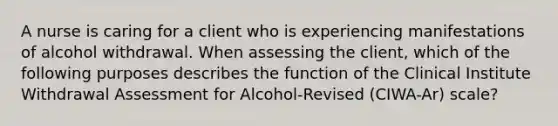 A nurse is caring for a client who is experiencing manifestations of alcohol withdrawal. When assessing the client, which of the following purposes describes the function of the Clinical Institute Withdrawal Assessment for Alcohol-Revised (CIWA-Ar) scale?