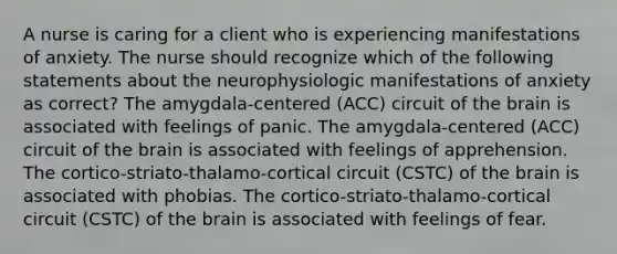 A nurse is caring for a client who is experiencing manifestations of anxiety. The nurse should recognize which of the following statements about the neurophysiologic manifestations of anxiety as correct? The amygdala-centered (ACC) circuit of the brain is associated with feelings of panic. The amygdala-centered (ACC) circuit of the brain is associated with feelings of apprehension. The cortico-striato-thalamo-cortical circuit (CSTC) of the brain is associated with phobias. The cortico-striato-thalamo-cortical circuit (CSTC) of the brain is associated with feelings of fear.