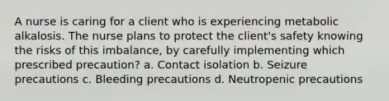 A nurse is caring for a client who is experiencing metabolic alkalosis. The nurse plans to protect the client's safety knowing the risks of this imbalance, by carefully implementing which prescribed precaution? a. Contact isolation b. Seizure precautions c. Bleeding precautions d. Neutropenic precautions