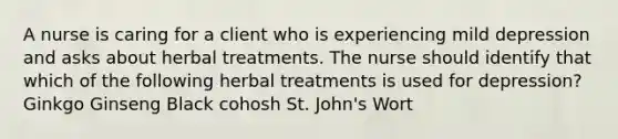 A nurse is caring for a client who is experiencing mild depression and asks about herbal treatments. The nurse should identify that which of the following herbal treatments is used for depression? Ginkgo Ginseng Black cohosh St. John's Wort