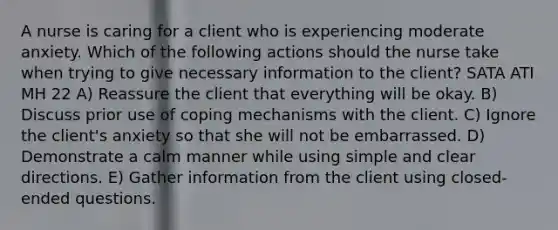 A nurse is caring for a client who is experiencing moderate anxiety. Which of the following actions should the nurse take when trying to give necessary information to the client? SATA ATI MH 22 A) Reassure the client that everything will be okay. B) Discuss prior use of coping mechanisms with the client. C) Ignore the client's anxiety so that she will not be embarrassed. D) Demonstrate a calm manner while using simple and clear directions. E) Gather information from the client using closed-ended questions.