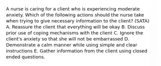 A nurse is caring for a client who is experiencing moderate anxiety. Which of the following actions should the nurse take when trying to give necessary information to the client? (SATA) A. Reassure the client that everything will be okay B. Discuss prior use of coping mechanisms with the client C. Ignore the client's anxiety so that she will not be embarrassed D. Demonstrate a calm manner while using simple and clear instructions E. Gather information from the client using closed ended questions.