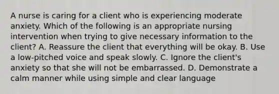 A nurse is caring for a client who is experiencing moderate anxiety. Which of the following is an appropriate nursing intervention when trying to give necessary information to the client? A. Reassure the client that everything will be okay. B. Use a low-pitched voice and speak slowly. C. Ignore the client's anxiety so that she will not be embarrassed. D. Demonstrate a calm manner while using simple and clear language