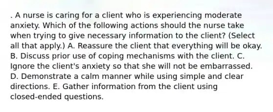 . A nurse is caring for a client who is experiencing moderate anxiety. Which of the following actions should the nurse take when trying to give necessary information to the client? (Select all that apply.) A. Reassure the client that everything will be okay. B. Discuss prior use of coping mechanisms with the client. C. Ignore the client's anxiety so that she will not be embarrassed. D. Demonstrate a calm manner while using simple and clear directions. E. Gather information from the client using closed‑ended questions.