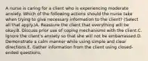 A nurse is caring for a client who is experiencing moderate anxiety. Which of the following actions should the nurse take when trying to give necessary information to the client? (Select all that apply.)A. Reassure the client that everything will be okay.B. Discuss prior use of coping mechanisms with the client.C. Ignore the client's anxiety so that she will not be embarrassed.D. Demonstrate a calm manner while using simple and clear directions.E. Gather information from the client using closed-ended questions.