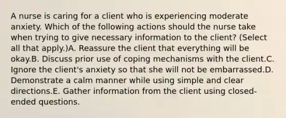 A nurse is caring for a client who is experiencing moderate anxiety. Which of the following actions should the nurse take when trying to give necessary information to the client? (Select all that apply.)A. Reassure the client that everything will be okay.B. Discuss prior use of coping mechanisms with the client.C. Ignore the client's anxiety so that she will not be embarrassed.D. Demonstrate a calm manner while using simple and clear directions.E. Gather information from the client using closed-ended questions.