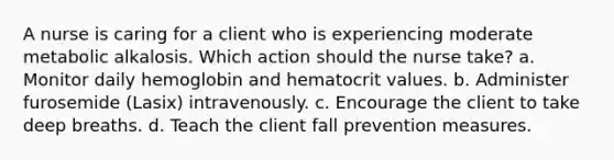 A nurse is caring for a client who is experiencing moderate metabolic alkalosis. Which action should the nurse take? a. Monitor daily hemoglobin and hematocrit values. b. Administer furosemide (Lasix) intravenously. c. Encourage the client to take deep breaths. d. Teach the client fall prevention measures.