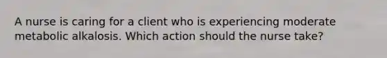 A nurse is caring for a client who is experiencing moderate metabolic alkalosis. Which action should the nurse take?