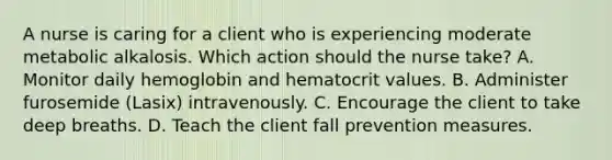 A nurse is caring for a client who is experiencing moderate metabolic alkalosis. Which action should the nurse take? A. Monitor daily hemoglobin and hematocrit values. B. Administer furosemide (Lasix) intravenously. C. Encourage the client to take deep breaths. D. Teach the client fall prevention measures.