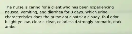 The nurse is caring for a client who has been experiencing nausea, vomiting, and diarrhea for 3 days. Which urine characteristics does the nurse anticipate? a.cloudy, foul odor b.light yellow, clear c.clear, colorless d.strongly aromatic, dark amber