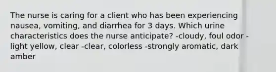 The nurse is caring for a client who has been experiencing nausea, vomiting, and diarrhea for 3 days. Which urine characteristics does the nurse anticipate? -cloudy, foul odor -light yellow, clear -clear, colorless -strongly aromatic, dark amber