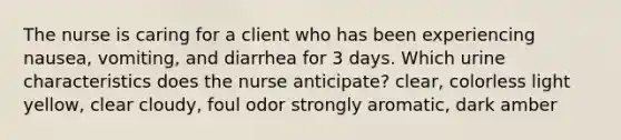 The nurse is caring for a client who has been experiencing nausea, vomiting, and diarrhea for 3 days. Which urine characteristics does the nurse anticipate? clear, colorless light yellow, clear cloudy, foul odor strongly aromatic, dark amber