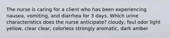 The nurse is caring for a client who has been experiencing nausea, vomiting, and diarrhea for 3 days. Which urine characteristics does the nurse anticipate? cloudy, foul odor light yellow, clear clear, colorless strongly aromatic, dark amber