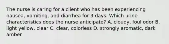 The nurse is caring for a client who has been experiencing nausea, vomiting, and diarrhea for 3 days. Which urine characteristics does the nurse anticipate? A. cloudy, foul odor B. light yellow, clear C. clear, colorless D. strongly aromatic, dark amber