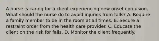 A nurse is caring for a client experiencing new onset confusion. What should the nurse do to avoid injuries from falls? A. Require a family member to be in the room at all times. B. Secure a restraint order from the health care provider. C. Educate the client on the risk for falls. D. Monitor the client frequently.