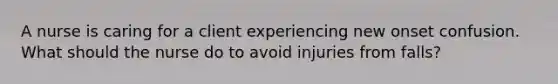 A nurse is caring for a client experiencing new onset confusion. What should the nurse do to avoid injuries from falls?