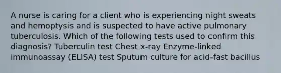 A nurse is caring for a client who is experiencing night sweats and hemoptysis and is suspected to have active pulmonary tuberculosis. Which of the following tests used to confirm this diagnosis? Tuberculin test Chest x-ray Enzyme-linked immunoassay (ELISA) test Sputum culture for acid-fast bacillus