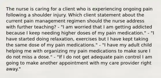 The nurse is caring for a client who is experiencing ongoing pain following a shoulder injury. Which client statement about the current pain management regimen should the nurse address with further teaching? - "I am worried that I am getting addicted because I keep needing higher doses of my pain medication." - "I have started doing relaxation, exercises but I have kept taking the same dose of my pain medications." - "I have my adult child helping me with organizing my pain medications to make sure I do not miss a dose." - "If I do not get adequate pain control I am going to make another appointment with my care provider right away."