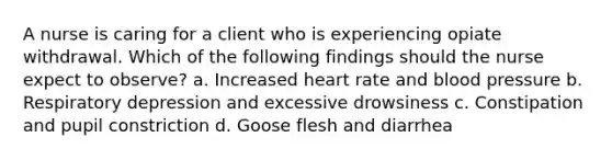 A nurse is caring for a client who is experiencing opiate withdrawal. Which of the following findings should the nurse expect to observe? a. Increased heart rate and blood pressure b. Respiratory depression and excessive drowsiness c. Constipation and pupil constriction d. Goose flesh and diarrhea