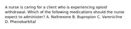 A nurse is caring for a client who is experiencing opioid withdrawal. Which of the following medications should the nurse expect to administer? A. Naltrexone B. Bupropion C. Varenicline D. Phenobarbital