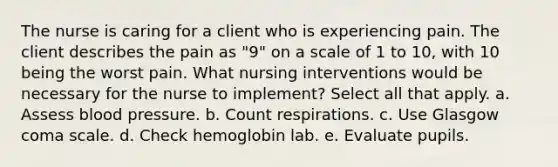 The nurse is caring for a client who is experiencing pain. The client describes the pain as "9" on a scale of 1 to 10, with 10 being the worst pain. What nursing interventions would be necessary for the nurse to implement? Select all that apply. a. Assess <a href='https://www.questionai.com/knowledge/kD0HacyPBr-blood-pressure' class='anchor-knowledge'>blood pressure</a>. b. Count respirations. c. Use Glasgow coma scale. d. Check hemoglobin lab. e. Evaluate pupils.