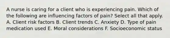 A nurse is caring for a client who is experiencing pain. Which of the following are influencing factors of pain? Select all that apply. A. Client risk factors B. Client trends C. Anxiety D. Type of pain medication used E. Moral considerations F. Socioeconomic status