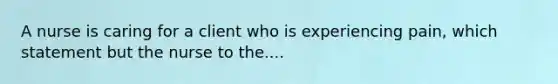 A nurse is caring for a client who is experiencing pain, which statement but the nurse to the....