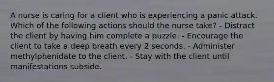 A nurse is caring for a client who is experiencing a panic attack. Which of the following actions should the nurse take? - Distract the client by having him complete a puzzle. - Encourage the client to take a deep breath every 2 seconds. - Administer methylphenidate to the client. - Stay with the client until manifestations subside.