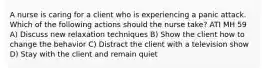 A nurse is caring for a client who is experiencing a panic attack. Which of the following actions should the nurse take? ATI MH 59 A) Discuss new relaxation techniques B) Show the client how to change the behavior C) Distract the client with a television show D) Stay with the client and remain quiet