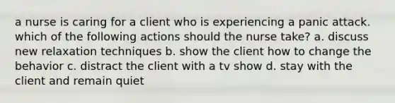 a nurse is caring for a client who is experiencing a panic attack. which of the following actions should the nurse take? a. discuss new relaxation techniques b. show the client how to change the behavior c. distract the client with a tv show d. stay with the client and remain quiet