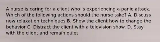 A nurse is caring for a client who is experiencing a panic attack. Which of the following actions should the nurse take? A. Discuss new relaxation techniques B. Show the client how to change the behavior C. Distract the client with a television show. D. Stay with the client and remain quiet