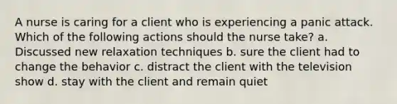 A nurse is caring for a client who is experiencing a panic attack. Which of the following actions should the nurse take? a. Discussed new relaxation techniques b. sure the client had to change the behavior c. distract the client with the television show d. stay with the client and remain quiet