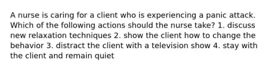 A nurse is caring for a client who is experiencing a panic attack. Which of the following actions should the nurse take? 1. discuss new relaxation techniques 2. show the client how to change the behavior 3. distract the client with a television show 4. stay with the client and remain quiet