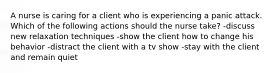 A nurse is caring for a client who is experiencing a panic attack. Which of the following actions should the nurse take? -discuss new relaxation techniques -show the client how to change his behavior -distract the client with a tv show -stay with the client and remain quiet