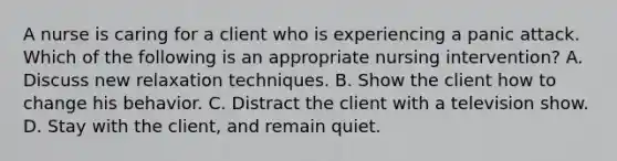 A nurse is caring for a client who is experiencing a panic attack. Which of the following is an appropriate nursing intervention? A. Discuss new relaxation techniques. B. Show the client how to change his behavior. C. Distract the client with a television show. D. Stay with the client, and remain quiet.