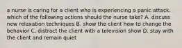 a nurse is caring for a client who is experiencing a panic attack. which of the following actions should the nurse take? A. discuss new relaxation techniques B. show the client how to change the behavior C. distract the client with a television show D. stay with the client and remain quiet