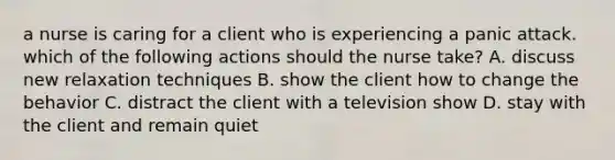 a nurse is caring for a client who is experiencing a panic attack. which of the following actions should the nurse take? A. discuss new relaxation techniques B. show the client how to change the behavior C. distract the client with a television show D. stay with the client and remain quiet