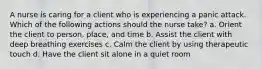 A nurse is caring for a client who is experiencing a panic attack. Which of the following actions should the nurse take? a. Orient the client to person, place, and time b. Assist the client with deep breathing exercises c. Calm the client by using therapeutic touch d. Have the client sit alone in a quiet room