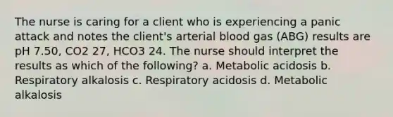 The nurse is caring for a client who is experiencing a panic attack and notes the client's arterial blood gas (ABG) results are pH 7.50, CO2 27, HCO3 24. The nurse should interpret the results as which of the following? a. Metabolic acidosis b. Respiratory alkalosis c. Respiratory acidosis d. Metabolic alkalosis