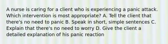 A nurse is caring for a client who is experiencing a panic attack. Which intervention is most appropriate? A. Tell the client that there's no need to panic B. Speak in short, simple sentences C. Explain that there's no need to worry D. Give the client a detailed explanation of his panic reaction