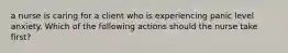 a nurse is caring for a client who is experiencing panic level anxiety. Which of the following actions should the nurse take first?