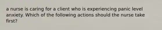 a nurse is caring for a client who is experiencing panic level anxiety. Which of the following actions should the nurse take first?