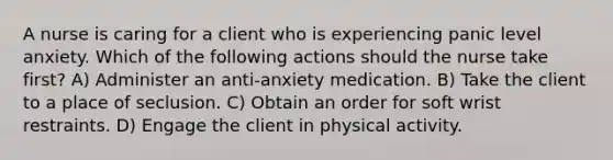 A nurse is caring for a client who is experiencing panic level anxiety. Which of the following actions should the nurse take first? A) Administer an anti-anxiety medication. B) Take the client to a place of seclusion. C) Obtain an order for soft wrist restraints. D) Engage the client in physical activity.