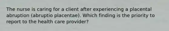 The nurse is caring for a client after experiencing a placental abruption (abruptio placentae). Which finding is the priority to report to the health care provider?