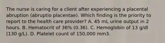 The nurse is caring for a client after experiencing a placental abruption (abruptio placentae). Which finding is the priority to report to the health care provider? A. 45 mL urine output in 2 hours. B. Hematocrit of 36% (0.36). C. Hemoglobin of 13 g/dl (130 g/L). D. Platelet count of 150,000 mm3.