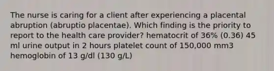 The nurse is caring for a client after experiencing a placental abruption (abruptio placentae). Which finding is the priority to report to the health care provider? hematocrit of 36% (0.36) 45 ml urine output in 2 hours platelet count of 150,000 mm3 hemoglobin of 13 g/dl (130 g/L)