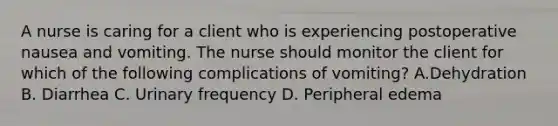 A nurse is caring for a client who is experiencing postoperative nausea and vomiting. The nurse should monitor the client for which of the following complications of vomiting? A.Dehydration B. Diarrhea C. Urinary frequency D. Peripheral edema