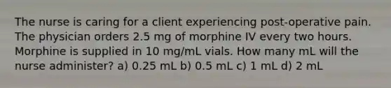 The nurse is caring for a client experiencing post-operative pain. The physician orders 2.5 mg of morphine IV every two hours. Morphine is supplied in 10 mg/mL vials. How many mL will the nurse administer? a) 0.25 mL b) 0.5 mL c) 1 mL d) 2 mL