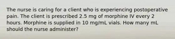 The nurse is caring for a client who is experiencing postoperative pain. The client is prescribed 2.5 mg of morphine IV every 2 hours. Morphine is supplied in 10 mg/mL vials. How many mL should the nurse administer?