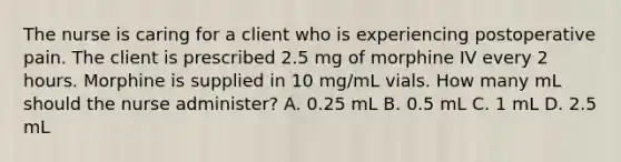 The nurse is caring for a client who is experiencing postoperative pain. The client is prescribed 2.5 mg of morphine IV every 2 hours. Morphine is supplied in 10 mg/mL vials. How many mL should the nurse administer? A. 0.25 mL B. 0.5 mL C. 1 mL D. 2.5 mL